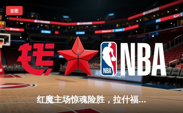 红魔主场惊魂险胜，拉什福德绝杀点燃老特拉福德