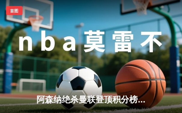 阿森纳绝杀曼联登顶积分榜，粤语球迷热议直播平台选择