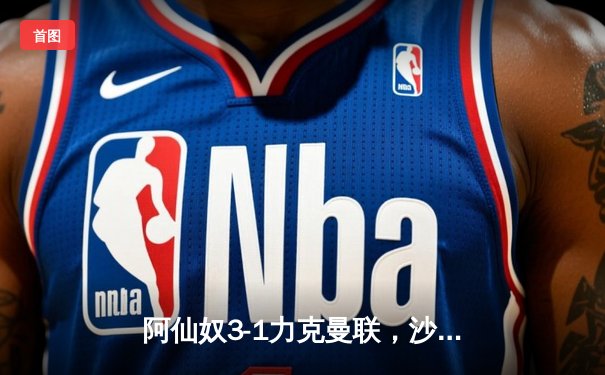 阿仙奴3-1力克曼联，沙卡十二码锁定胜局引爆天王山之战