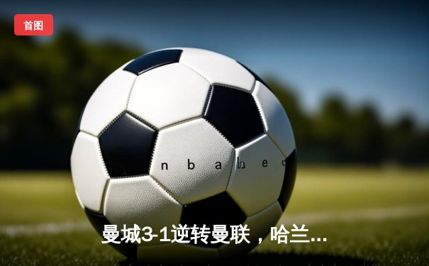 曼城3-1逆转曼联，哈兰德双响锁定胜局，积分榜紧追阿森纳