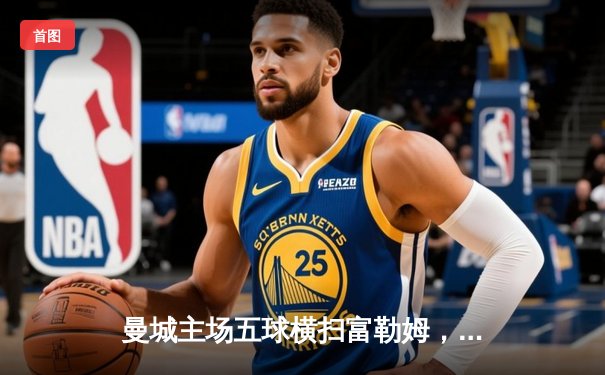 曼城主场五球横扫富勒姆，哈兰德戴帽领跑射手榜