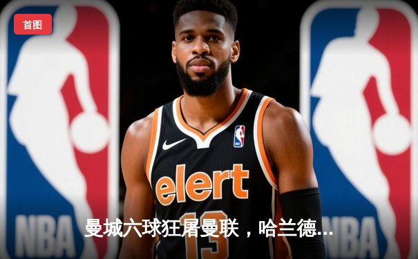 曼城六球狂屠曼联，哈兰德双响创纪录，粤语球迷聚焦直播平台