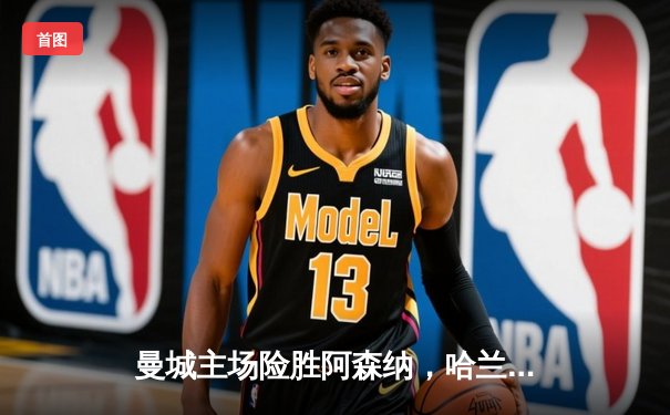 曼城主场险胜阿森纳，哈兰德双响锁定胜局