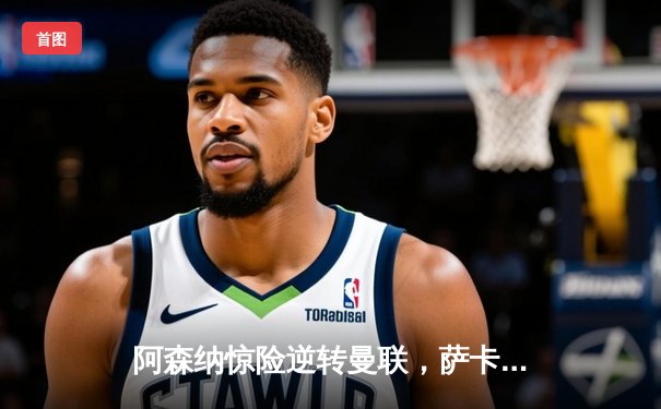 阿森纳惊险逆转曼联，萨卡绝杀点燃争冠希望