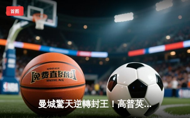 曼城驚天逆轉封王！高普英超告別戰惜敗，阿仙奴飲恨失冠