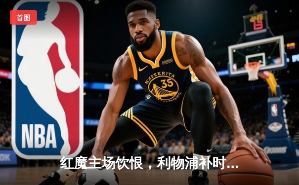 红魔主场饮恨，利物浦补时绝杀续写双红会经典