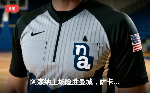 阿森纳主场险胜曼城，萨卡绝杀引爆酋长球场