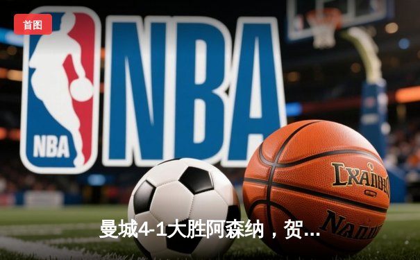 曼城4-1大胜阿森纳，贺拿帽子戏法锁定胜局